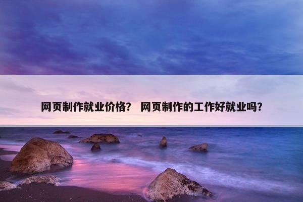 网页制作就业价格？ 网页制作的工作好就业吗？