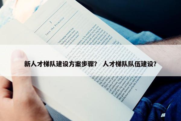 新人才梯队建设方案步骤？ 人才梯队队伍建设？