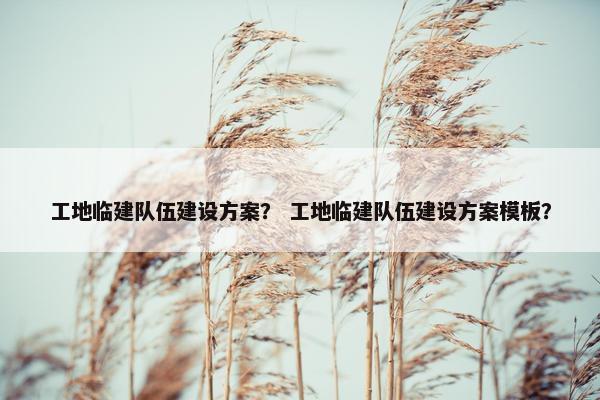 工地临建队伍建设方案？ 工地临建队伍建设方案模板？