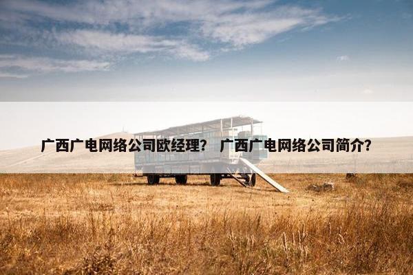 广西广电网络公司欧经理？ 广西广电网络公司简介？