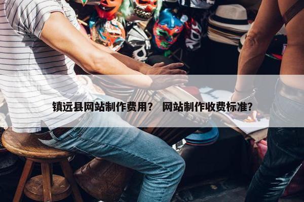 镇远县网站制作费用？ 网站制作收费标准？