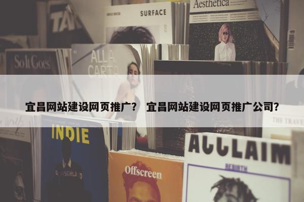 宜昌网站建设网页推广？ 宜昌网站建设网页推广公司？