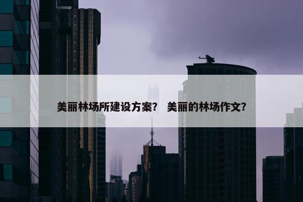 美丽林场所建设方案？ 美丽的林场作文？