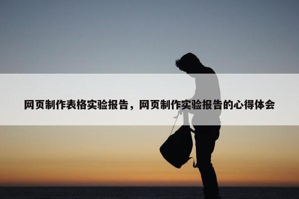 网页制作表格实验报告，网页制作实验报告的心得体会