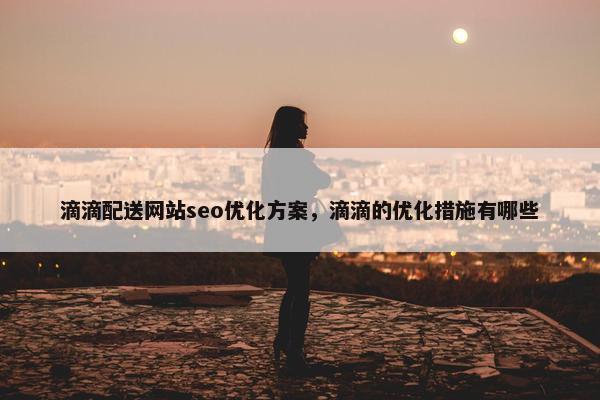 滴滴配送网站seo优化方案，滴滴的优化措施有哪些