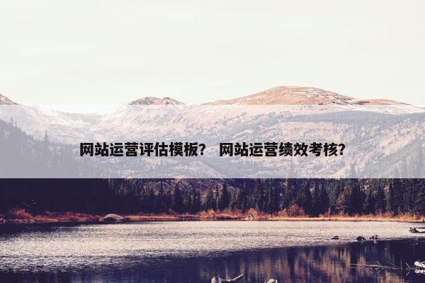 网站运营评估模板？ 网站运营绩效考核？