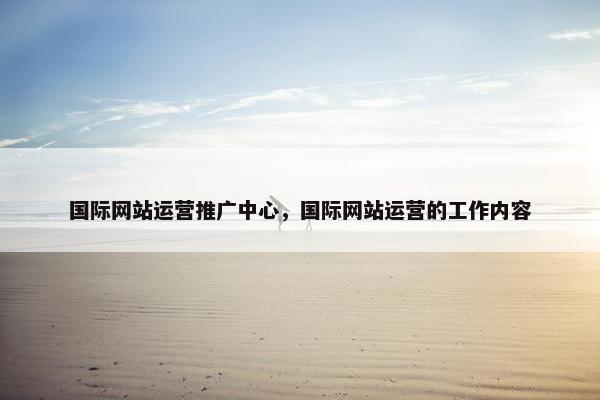 国际网站运营推广中心，国际网站运营的工作内容