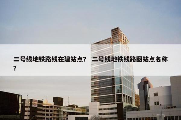 二号线地铁路线在建站点？ 二号线地铁线路图站点名称？