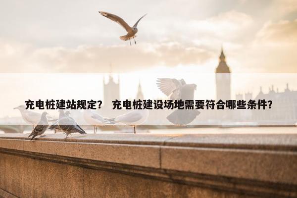 充电桩建站规定？ 充电桩建设场地需要符合哪些条件？