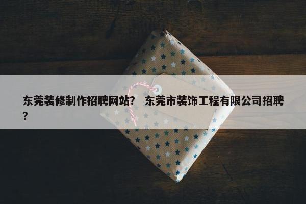 东莞装修制作招聘网站？ 东莞市装饰工程有限公司招聘？
