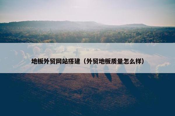 地板外贸网站搭建（外贸地板质量怎么样）