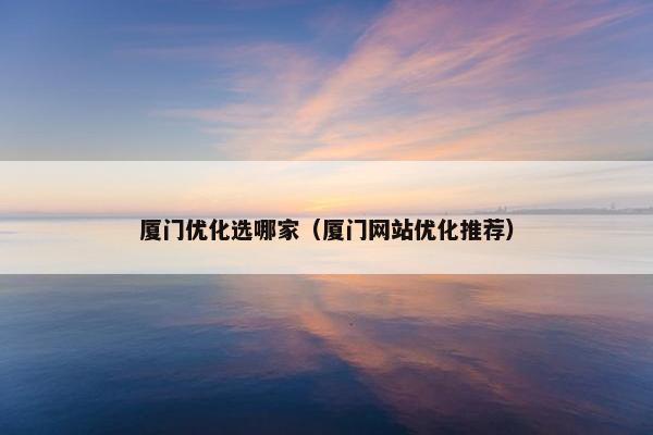 厦门优化选哪家（厦门网站优化推荐）