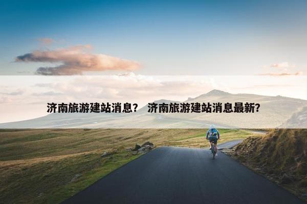济南旅游建站消息？ 济南旅游建站消息最新？
