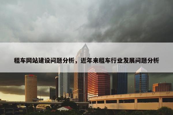 租车网站建设问题分析，近年来租车行业发展问题分析