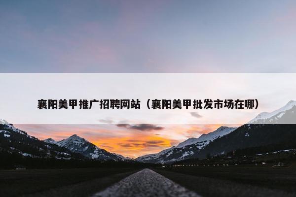 襄阳美甲推广招聘网站（襄阳美甲批发市场在哪）