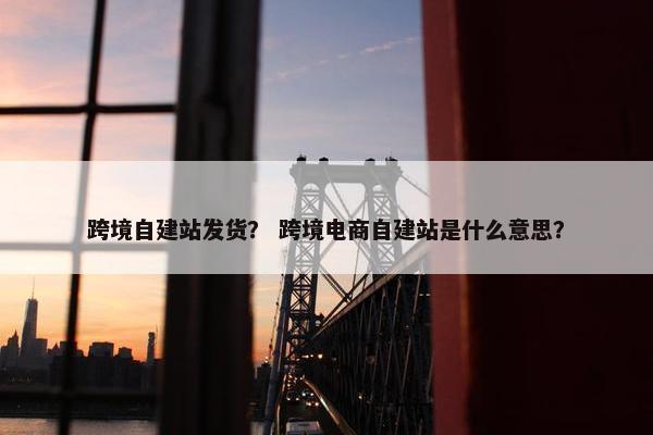 跨境自建站发货？ 跨境电商自建站是什么意思？