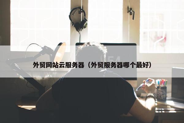 外贸网站云服务器（外贸服务器哪个最好）