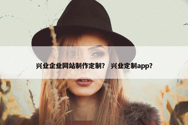 兴业企业网站制作定制？ 兴业定制app？