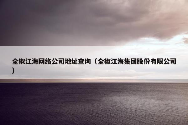 全椒江海网络公司地址查询（全椒江海集团股份有限公司）