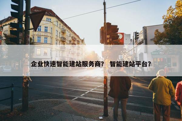 企业快速智能建站服务商？ 智能建站平台？