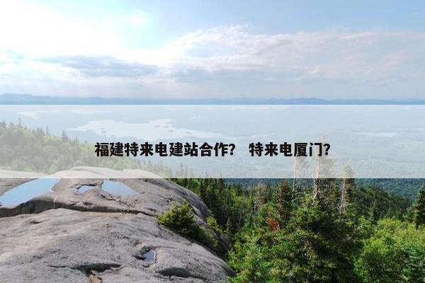 福建特来电建站合作？ 特来电厦门？