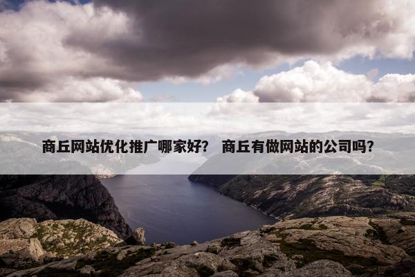 商丘网站优化推广哪家好？ 商丘有做网站的公司吗？