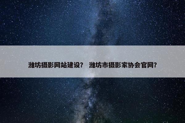 潍坊摄影网站建设？ 潍坊市摄影家协会官网？