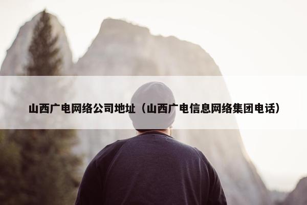 山西广电网络公司地址（山西广电信息网络集团电话）