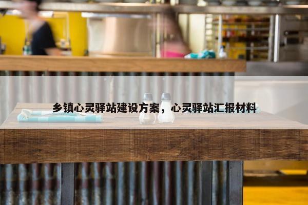 乡镇心灵驿站建设方案，心灵驿站汇报材料