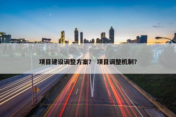项目建设调整方案？ 项目调整机制？