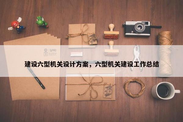 建设六型机关设计方案，六型机关建设工作总结