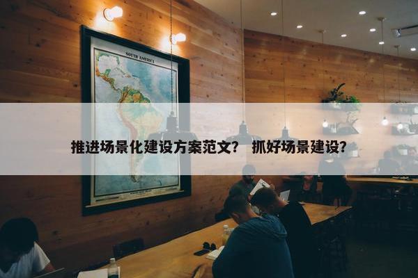 推进场景化建设方案范文？ 抓好场景建设？