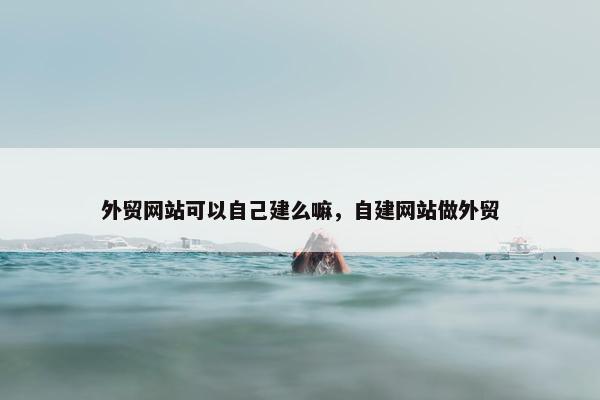 外贸网站可以自己建么嘛，自建网站做外贸