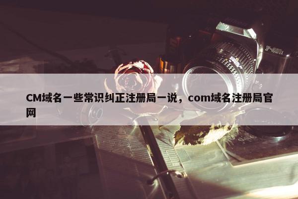 CM域名一些常识纠正注册局一说，com域名注册局官网