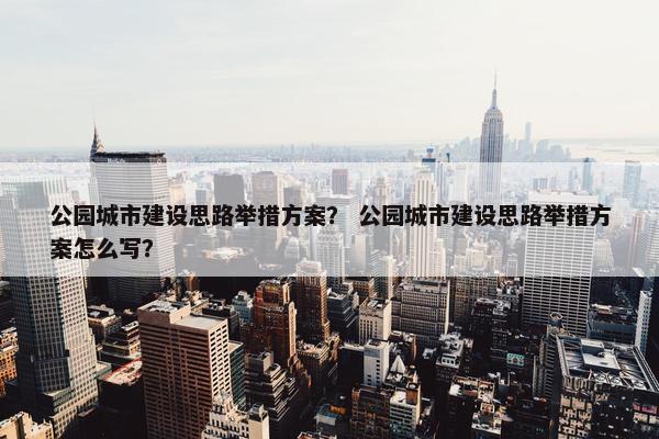 公园城市建设思路举措方案？ 公园城市建设思路举措方案怎么写？