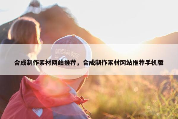 合成制作素材网站推荐，合成制作素材网站推荐手机版