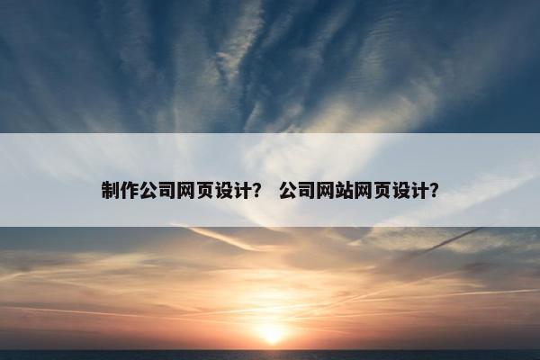 制作公司网页设计？ 公司网站网页设计？