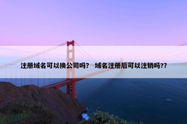 注册域名可以换公司吗？ 域名注册后可以注销吗?？
