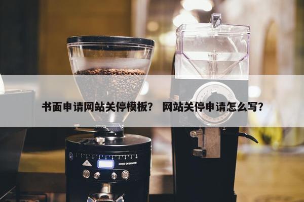 书面申请网站关停模板？ 网站关停申请怎么写？