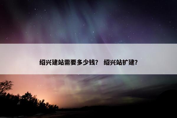 绍兴建站需要多少钱？ 绍兴站扩建？