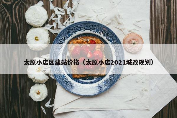 太原小店区建站价格（太原小店2021城改规划）