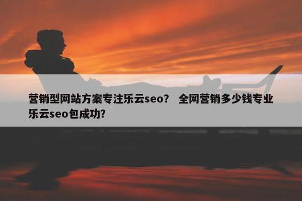 营销型网站方案专注乐云seo？ 全网营销多少钱专业乐云seo包成功？
