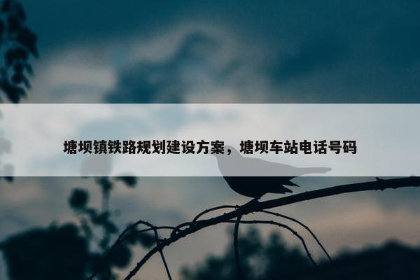 塘坝镇铁路规划建设方案，塘坝车站电话号码
