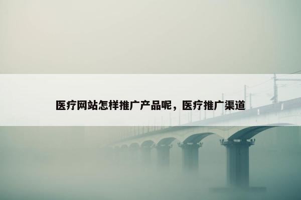 医疗网站怎样推广产品呢，医疗推广渠道