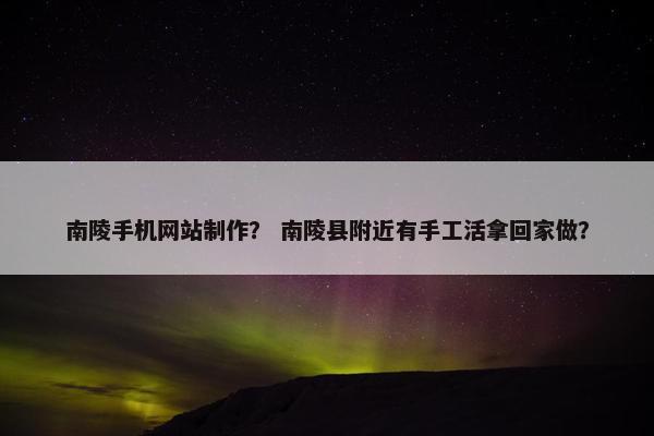 南陵手机网站制作？ 南陵县附近有手工活拿回家做？