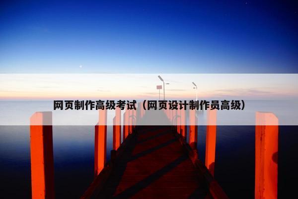 网页制作高级考试（网页设计制作员高级）