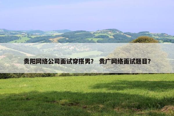贵阳网络公司面试穿搭男？ 贵广网络面试题目？