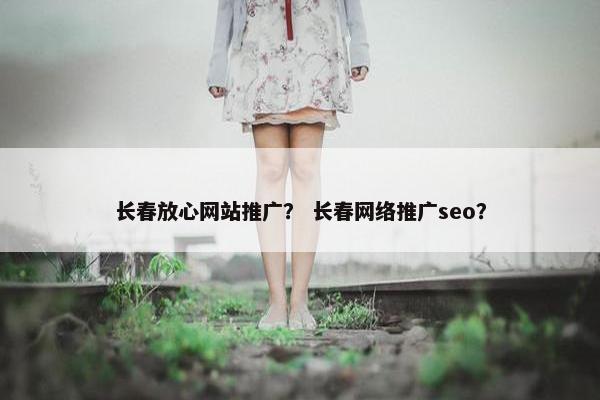 长春放心网站推广？ 长春网络推广seo？