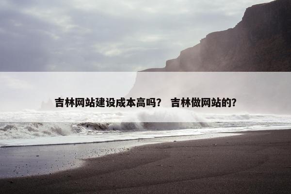 吉林网站建设成本高吗？ 吉林做网站的？