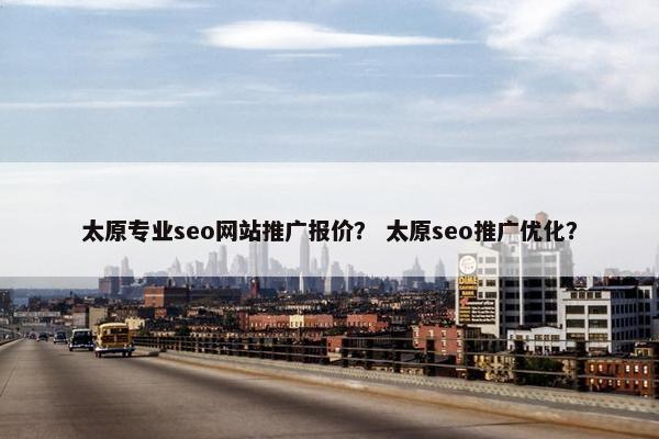 太原专业seo网站推广报价？ 太原seo推广优化？